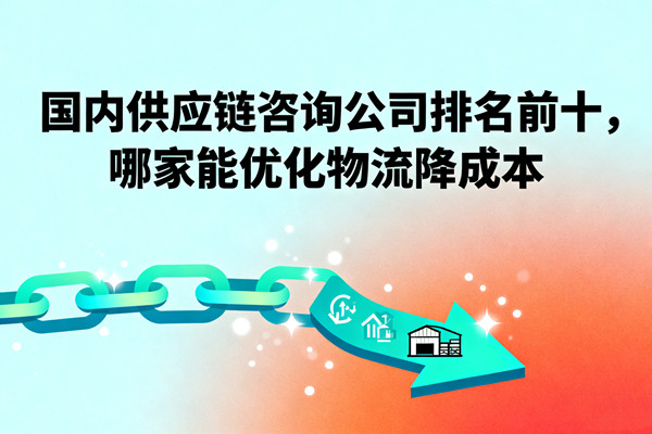 國內(nèi)供應(yīng)鏈咨詢公司排名前十，哪家能優(yōu)化物流降成本？