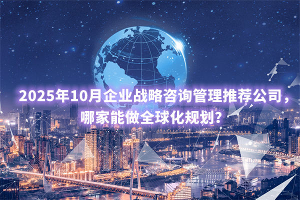 2025年10月企業(yè)戰(zhàn)略咨詢管理推薦公司，哪家能做全球化規(guī)劃？